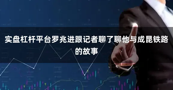 实盘杠杆平台罗兆进跟记者聊了聊他与成昆铁路的故事