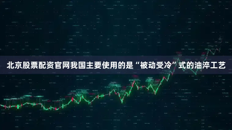 北京股票配资官网我国主要使用的是“被动受冷”式的油淬工艺