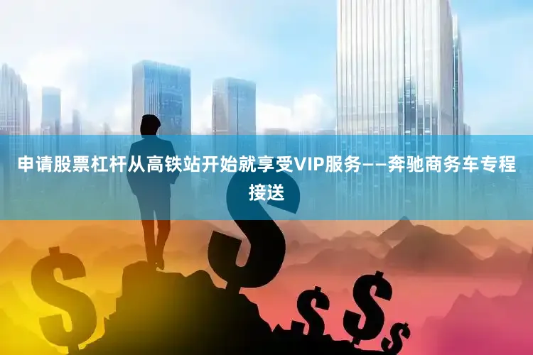 申请股票杠杆从高铁站开始就享受VIP服务——奔驰商务车专程接送