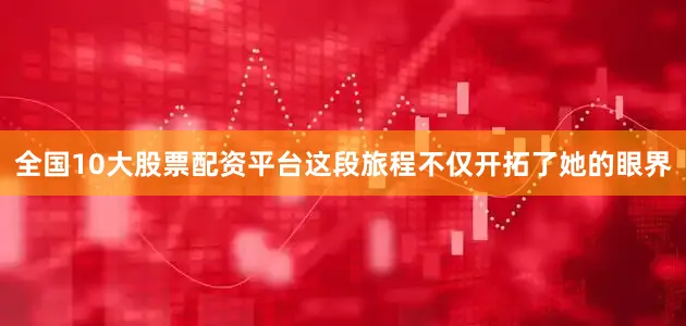 全国10大股票配资平台这段旅程不仅开拓了她的眼界