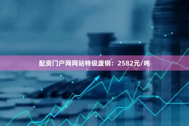 配资门户网网站特级废钢：2582元/吨