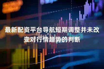 最新配资平台导航短期调整并未改变对行情趋势的判断