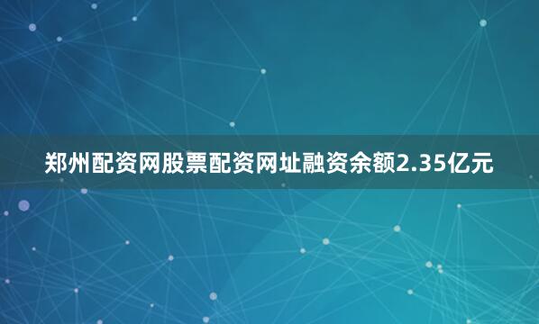 郑州配资网股票配资网址融资余额2.35亿元