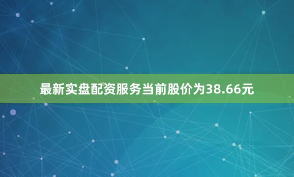 最新实盘配资服务当前股价为38.66元