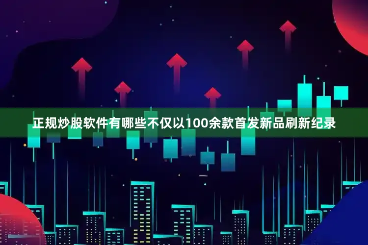 正规炒股软件有哪些不仅以100余款首发新品刷新纪录