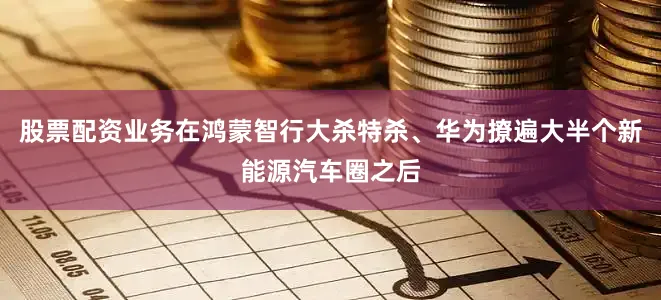 股票配资业务在鸿蒙智行大杀特杀、华为撩遍大半个新能源汽车圈之后
