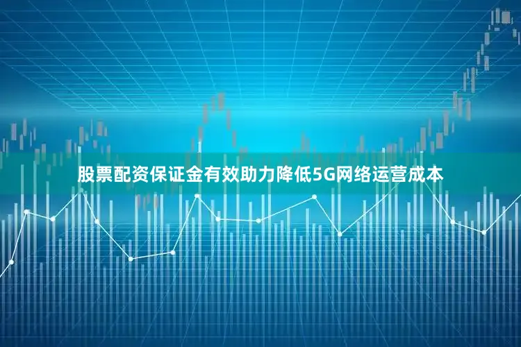 股票配资保证金有效助力降低5G网络运营成本