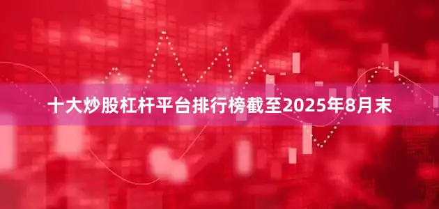 十大炒股杠杆平台排行榜截至2025年8月末
