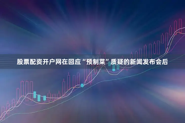 股票配资开户网在回应“预制菜”质疑的新闻发布会后