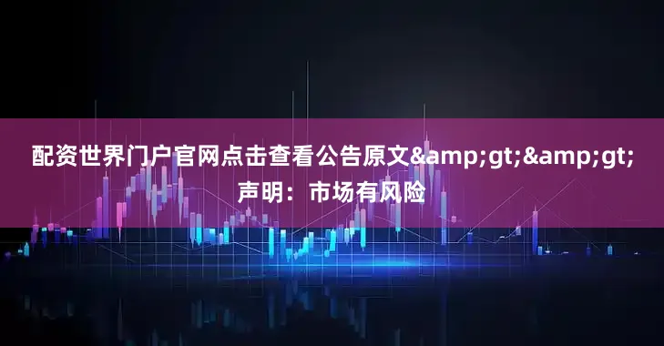 配资世界门户官网点击查看公告原文&gt;&gt;声明：市场有风险