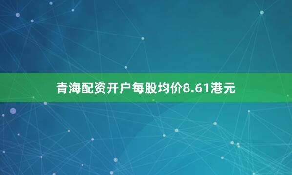 青海配资开户每股均价8.61港元