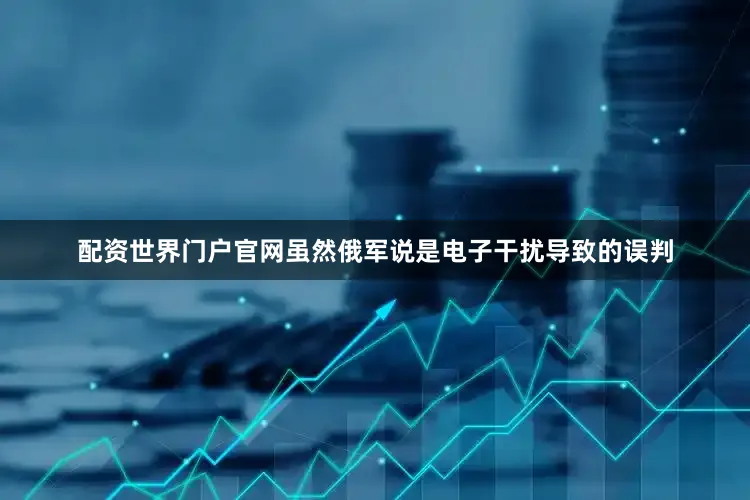 配资世界门户官网虽然俄军说是电子干扰导致的误判