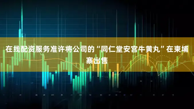 在线配资服务准许将公司的“同仁堂安宫牛黄丸”在柬埔寨出售