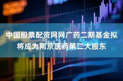 中国股票配资网网广药二期基金拟将成为南京医药第二大股东