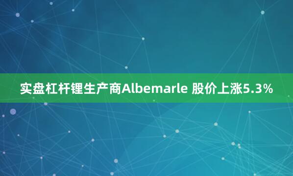 实盘杠杆　　锂生产商Albemarle 股价上涨5.3%
