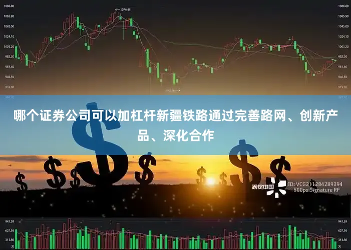 哪个证券公司可以加杠杆新疆铁路通过完善路网、创新产品、深化合作