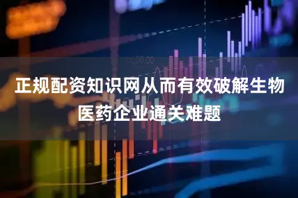 正规配资知识网从而有效破解生物医药企业通关难题